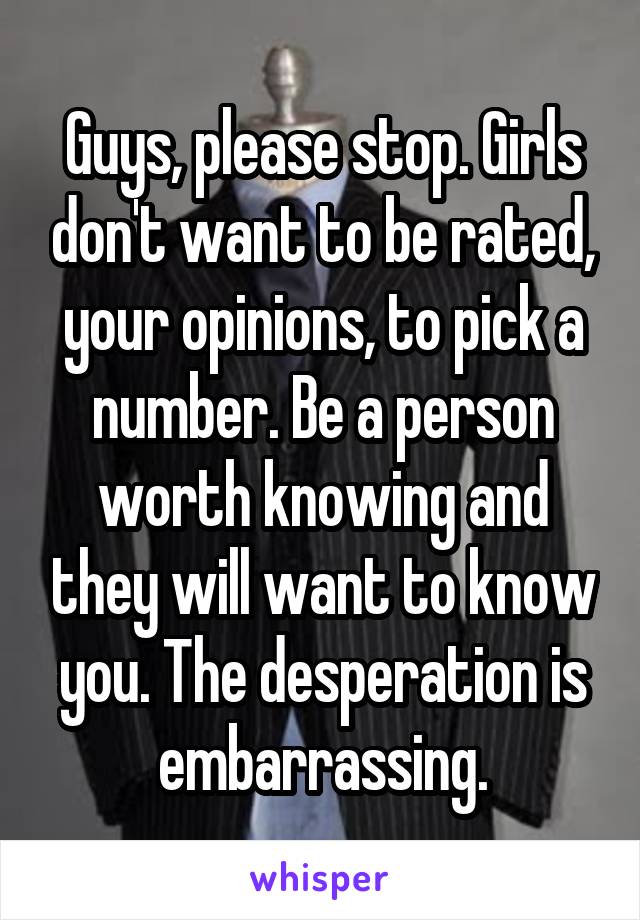 Guys, please stop. Girls don't want to be rated, your opinions, to pick a number. Be a person worth knowing and they will want to know you. The desperation is embarrassing.