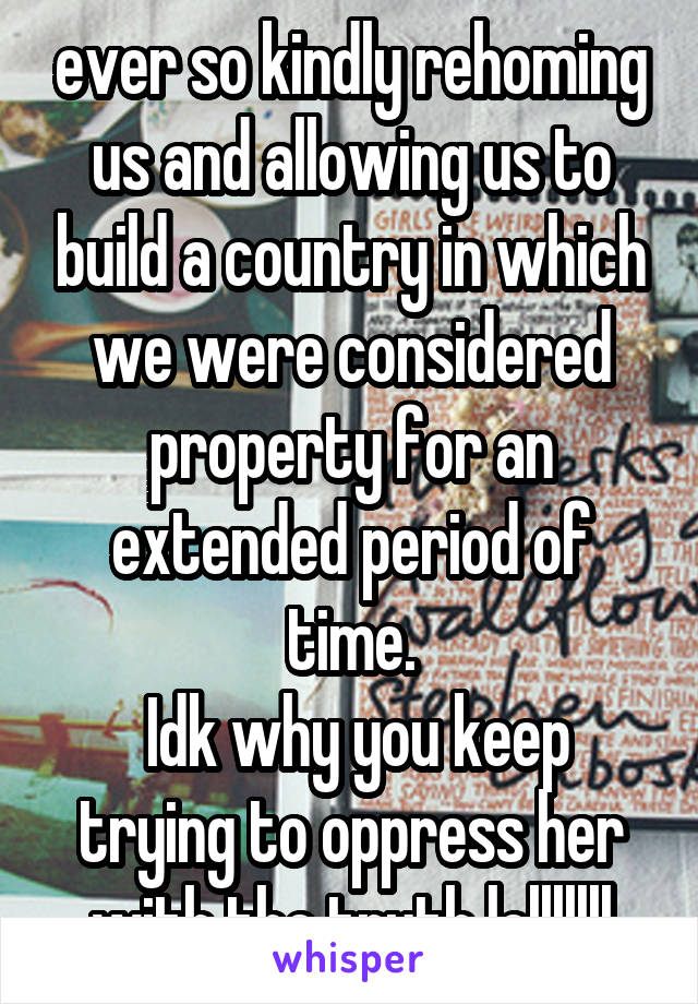 ever so kindly rehoming us and allowing us to build a country in which we were considered property for an extended period of time.
 Idk why you keep trying to oppress her with the truth lolllllll