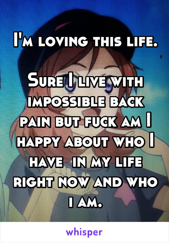 I'm loving this life. 
Sure I live with impossible back pain but fuck am I happy about who I have  in my life right now and who i am.