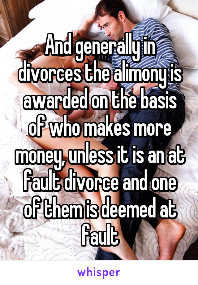 And generally in divorces the alimony is awarded on the basis of who makes more money, unless it is an at fault divorce and one of them is deemed at fault