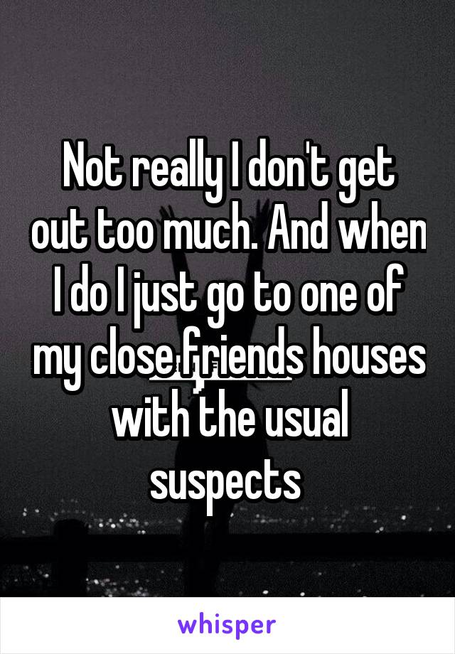 Not really I don't get out too much. And when I do I just go to one of my close friends houses with the usual suspects 