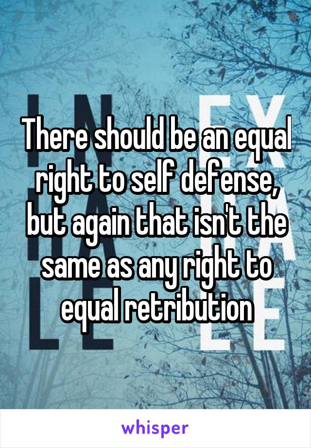 There should be an equal right to self defense, but again that isn't the same as any right to equal retribution