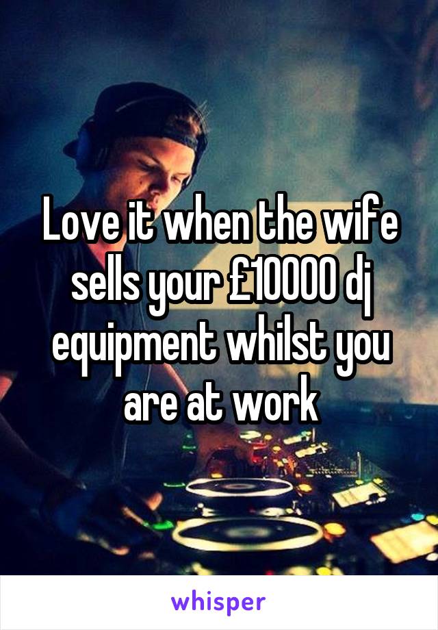 Love it when the wife sells your £10000 dj equipment whilst you are at work