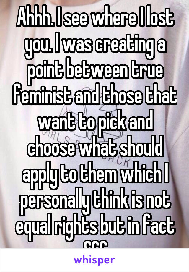 Ahhh. I see where I lost you. I was creating a point between true feminist and those that want to pick and choose what should apply to them which I personally think is not equal rights but in fact SCC