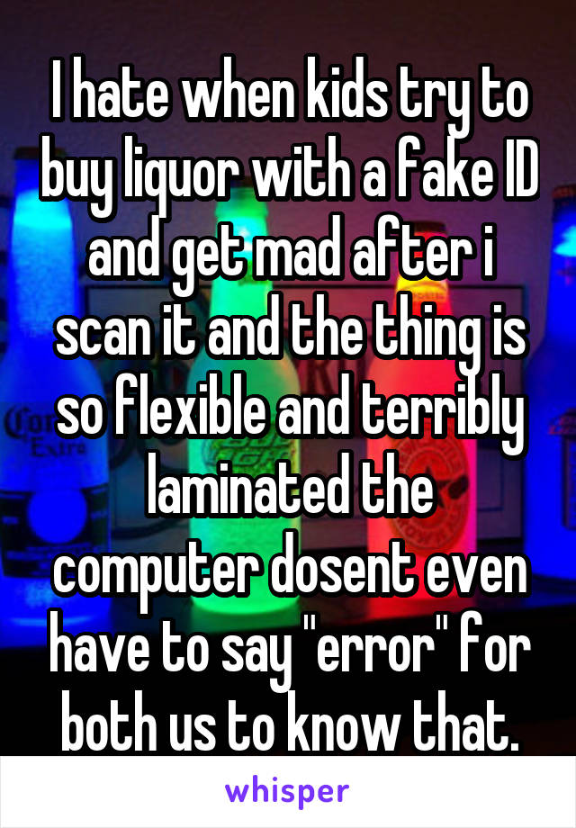 I hate when kids try to buy liquor with a fake ID and get mad after i scan it and the thing is so flexible and terribly laminated the computer dosent even have to say "error" for both us to know that.