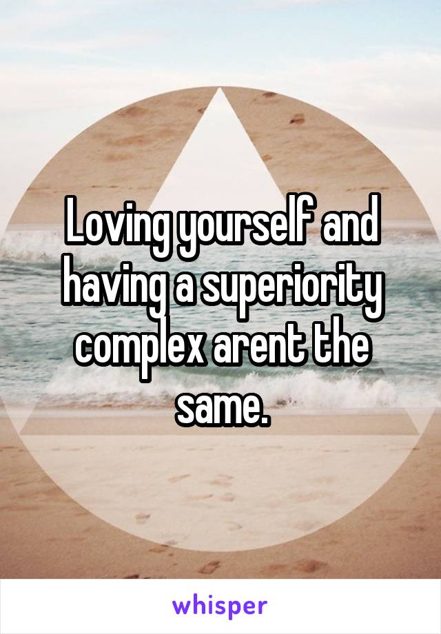 Loving yourself and having a superiority complex arent the same.