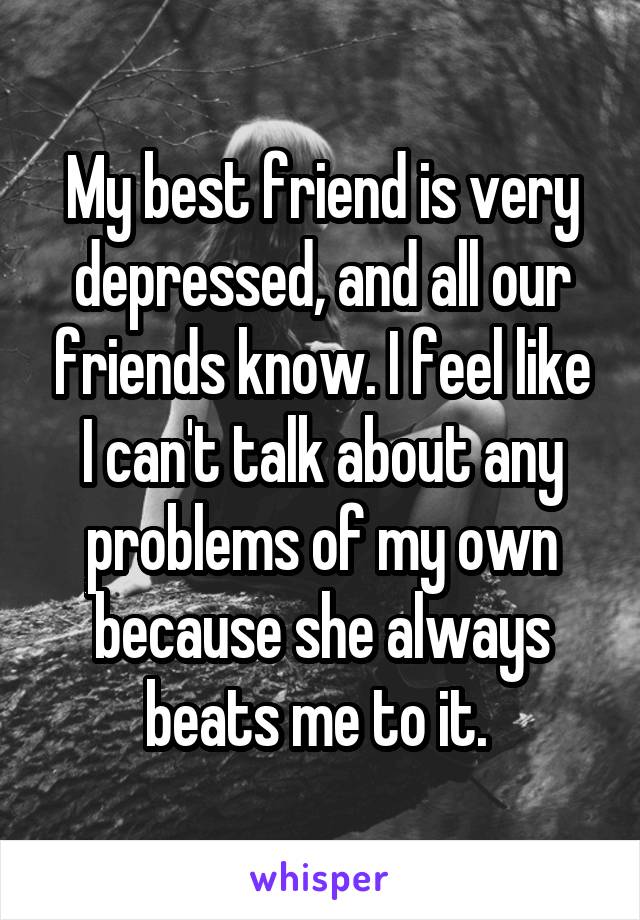 My best friend is very depressed, and all our friends know. I feel like I can't talk about any problems of my own because she always beats me to it. 