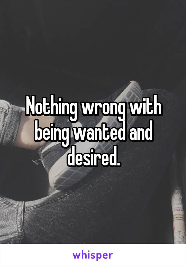 Nothing wrong with being wanted and desired.