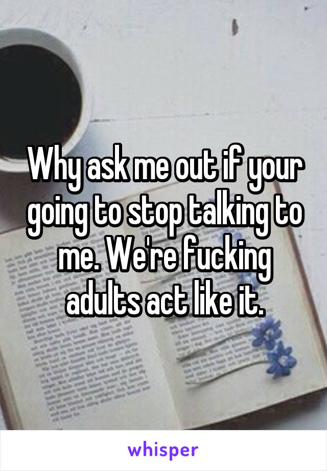 Why ask me out if your going to stop talking to me. We're fucking adults act like it.