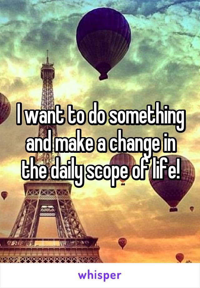 I want to do something and make a change in the daily scope of life!