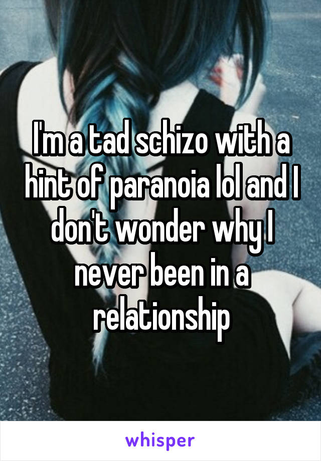 I'm a tad schizo with a hint of paranoia lol and I don't wonder why I never been in a relationship