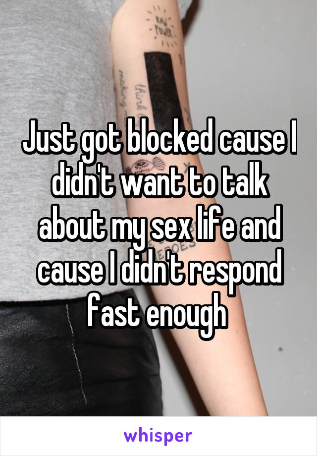 Just got blocked cause I didn't want to talk about my sex life and cause I didn't respond fast enough 