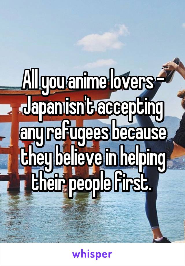 All you anime lovers - Japan isn't accepting any refugees because they believe in helping their people first. 