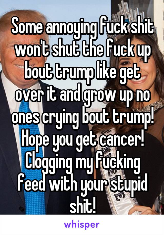 Some annoying fuck shit won't shut the fuck up bout trump like get over it and grow up no ones crying bout trump! Hope you get cancer! Clogging my fucking feed with your stupid shit!