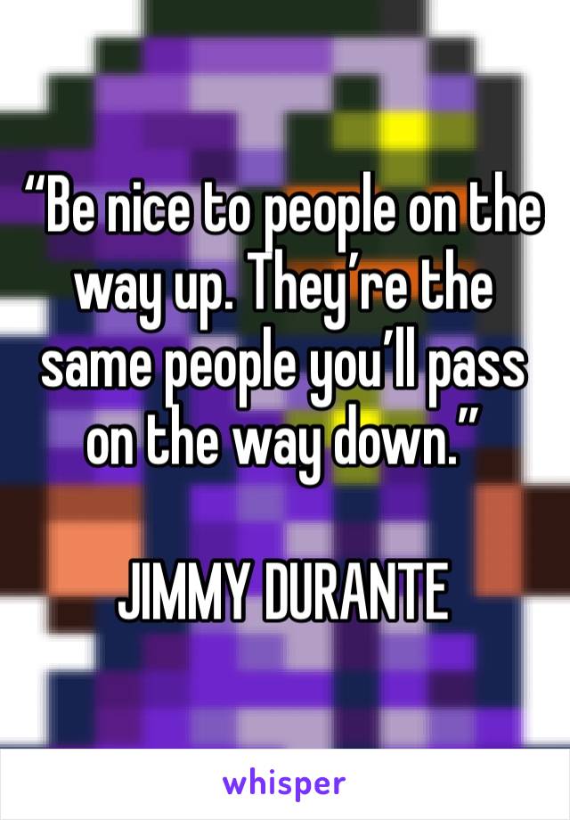 “Be nice to people on the way up. They’re the same people you’ll pass on the way down.”

JIMMY DURANTE