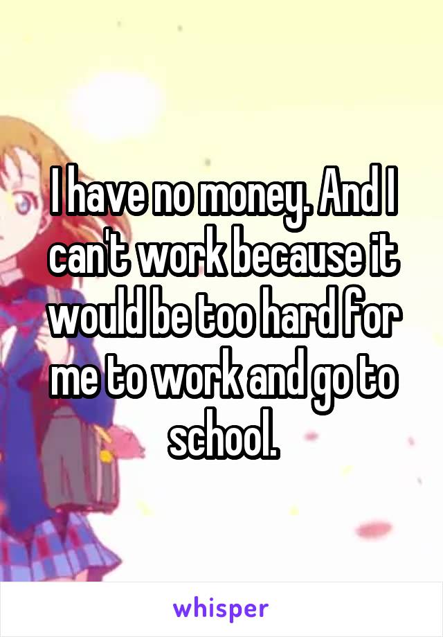 I have no money. And I can't work because it would be too hard for me to work and go to school.