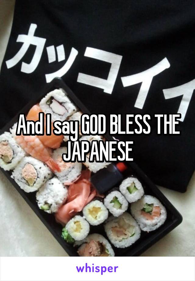 And I say GOD BLESS THE JAPANESE