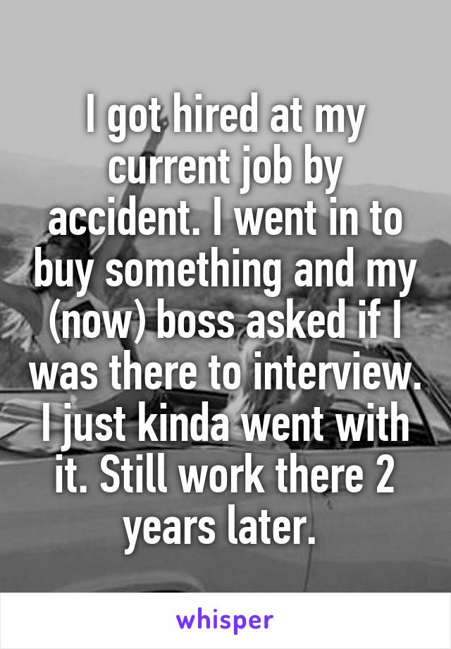 I got hired at my current job by accident. I went in to buy something and my (now) boss asked if I was there to interview. I just kinda went with it. Still work there 2 years later. 