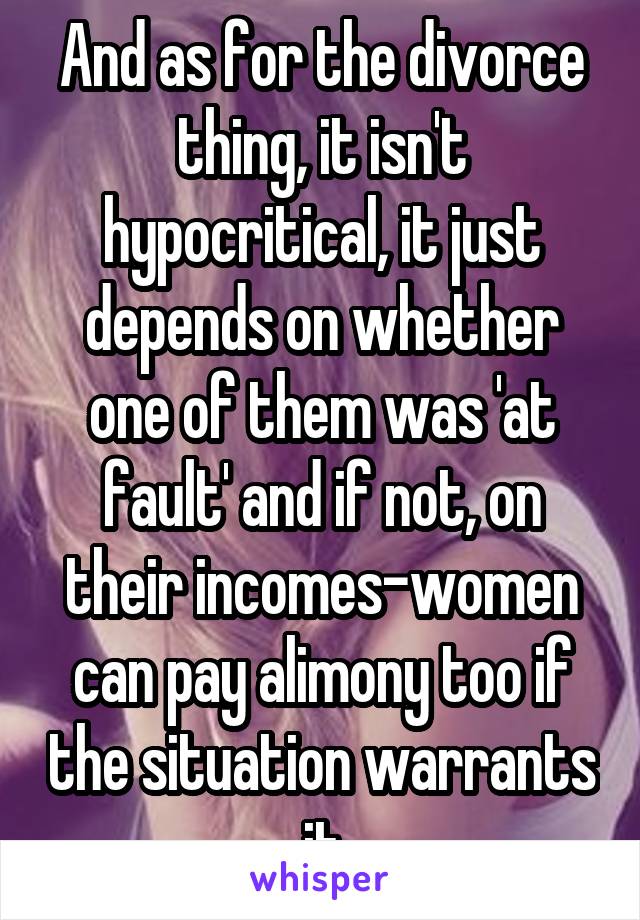 And as for the divorce thing, it isn't hypocritical, it just depends on whether one of them was 'at fault' and if not, on their incomes-women can pay alimony too if the situation warrants it