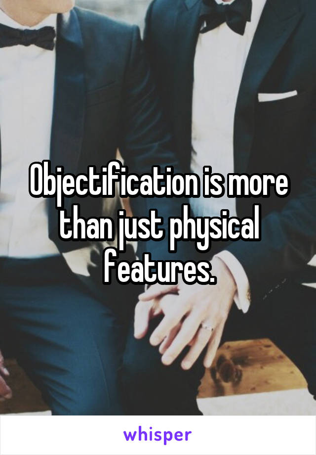 Objectification is more than just physical features.