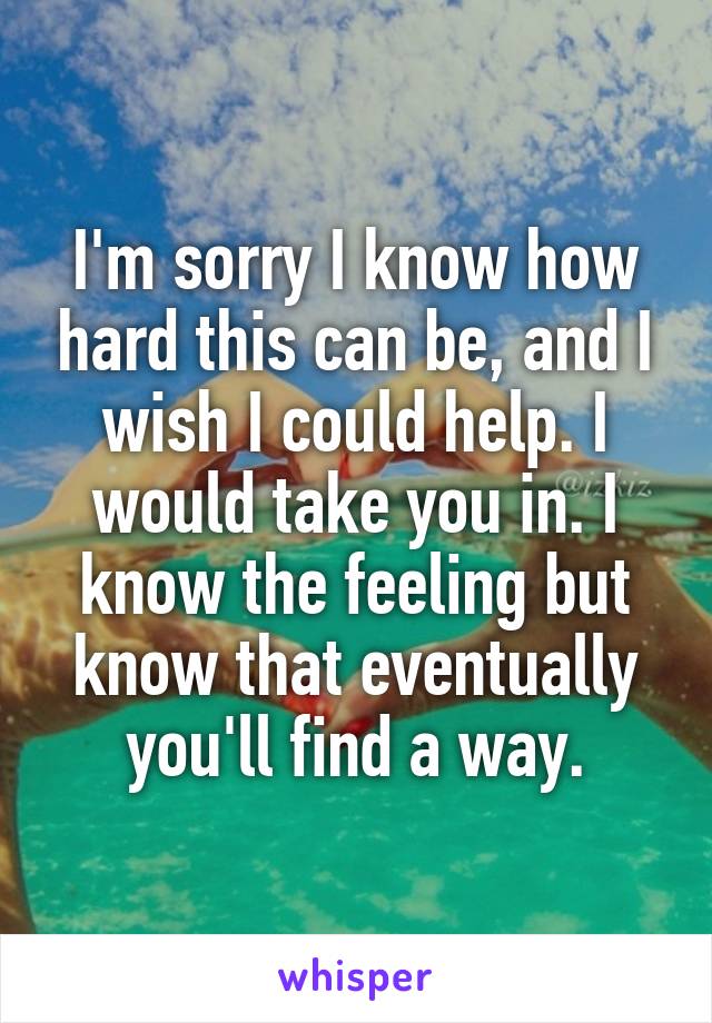 I'm sorry I know how hard this can be, and I wish I could help. I would take you in. I know the feeling but know that eventually you'll find a way.