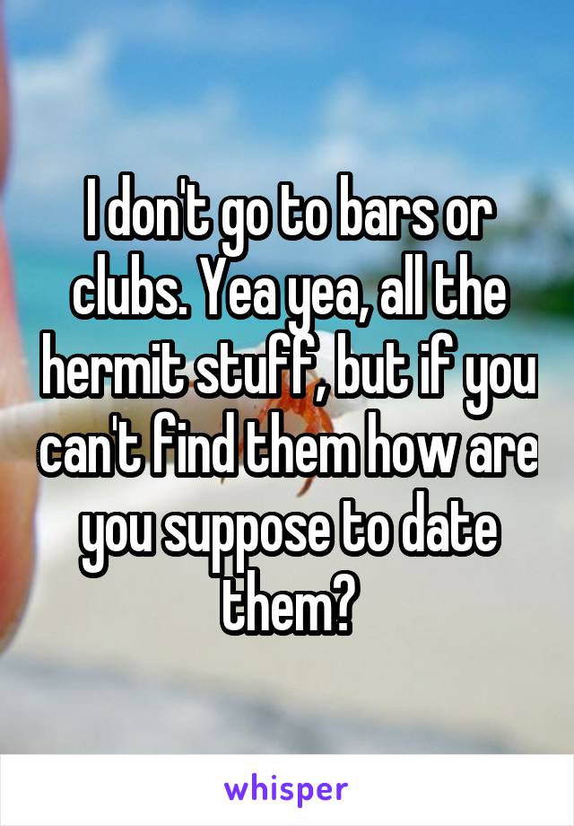 I don't go to bars or clubs. Yea yea, all the hermit stuff, but if you can't find them how are you suppose to date them?