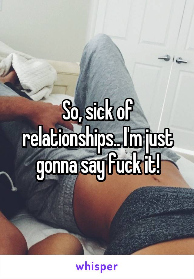 So, sick of relationships.. I'm just gonna say fuck it!