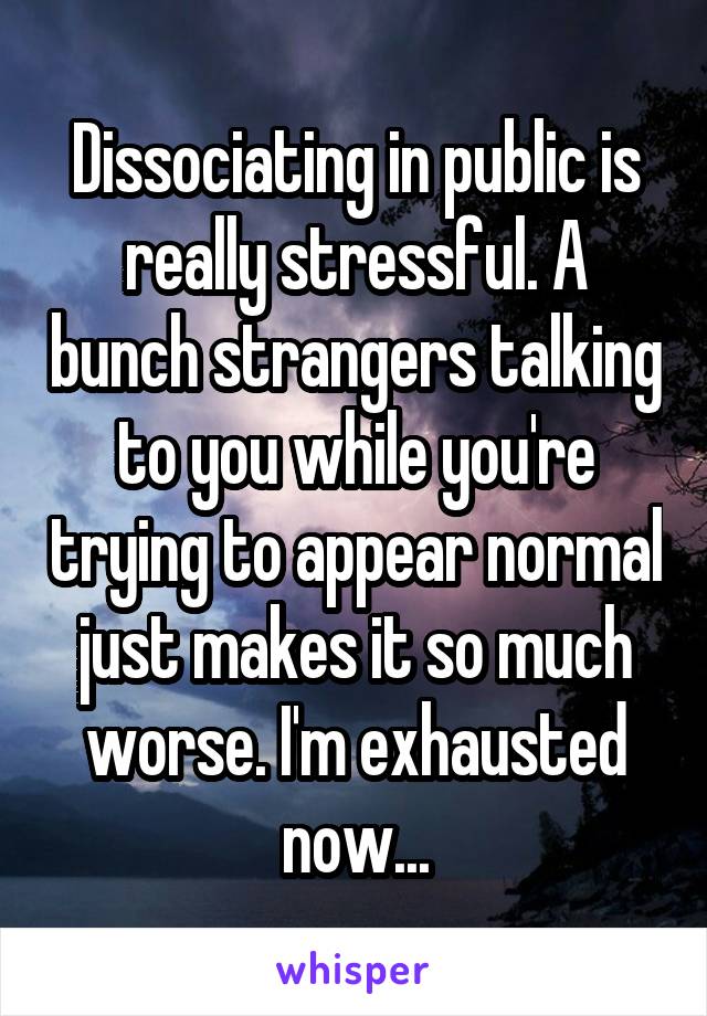 Dissociating in public is really stressful. A bunch strangers talking to you while you're trying to appear normal just makes it so much worse. I'm exhausted now...