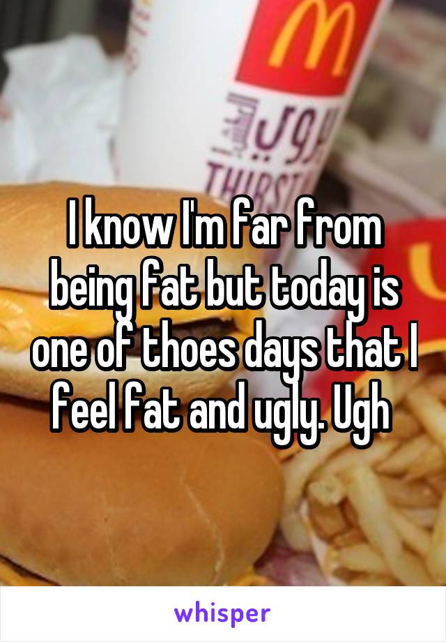 I know I'm far from being fat but today is one of thoes days that I feel fat and ugly. Ugh 