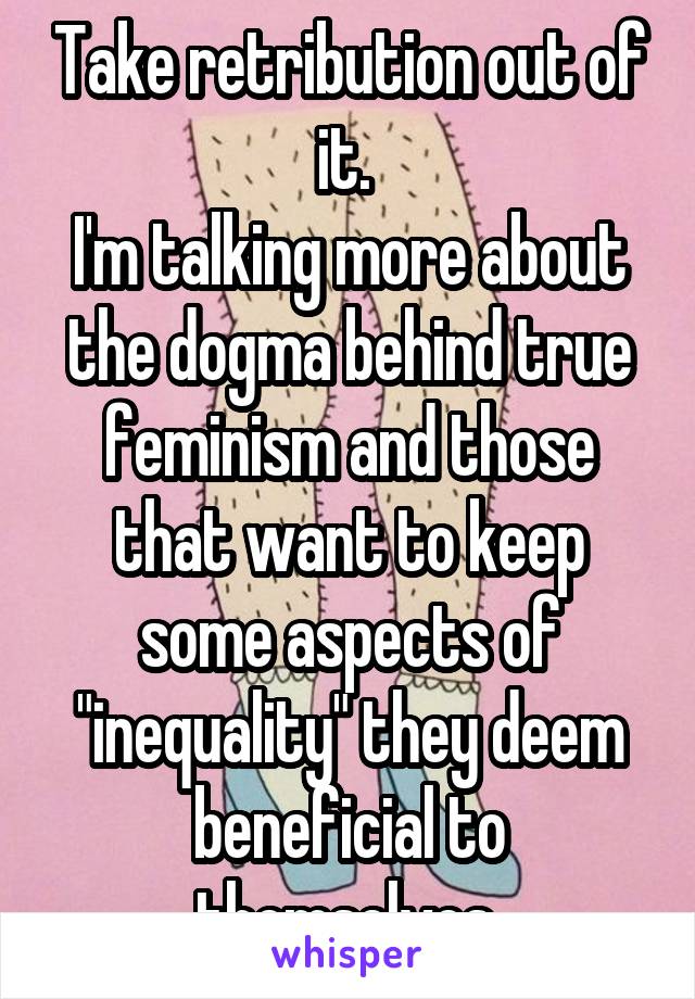 Take retribution out of it. 
I'm talking more about the dogma behind true feminism and those that want to keep some aspects of "inequality" they deem beneficial to themselves 