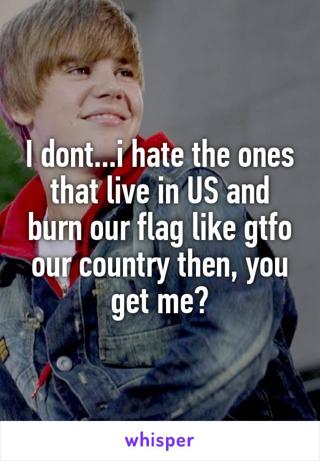 I dont...i hate the ones that live in US and burn our flag like gtfo our country then, you get me?