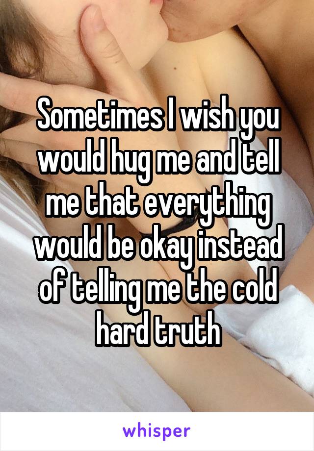 Sometimes I wish you would hug me and tell me that everything would be okay instead of telling me the cold hard truth