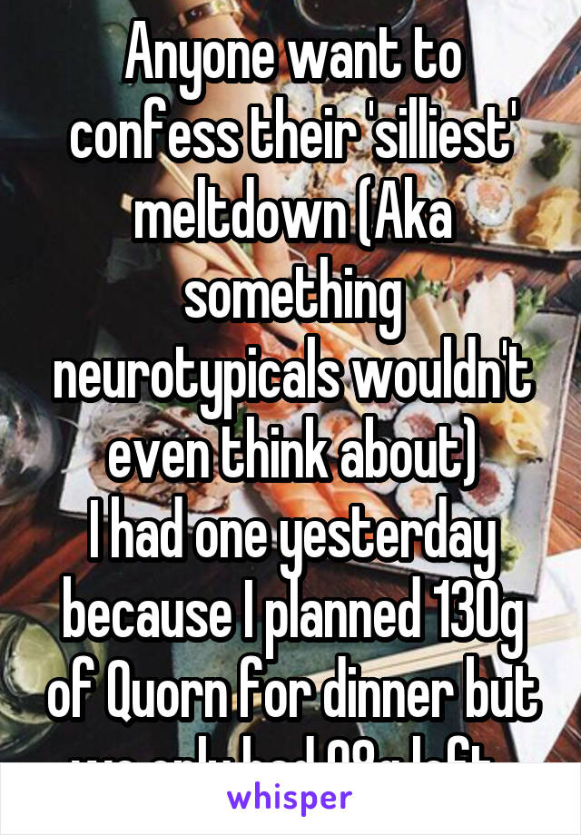 Anyone want to confess their 'silliest' meltdown (Aka something neurotypicals wouldn't even think about)
I had one yesterday because I planned 130g of Quorn for dinner but we only had 98g left. 