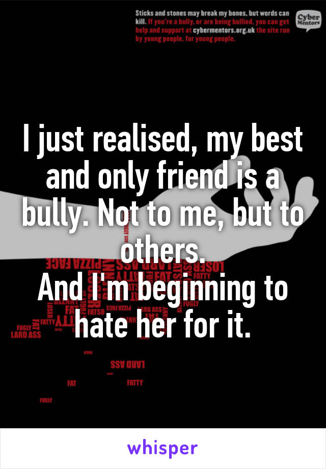 I just realised, my best and only friend is a bully. Not to me, but to others.
And I'm beginning to hate her for it.