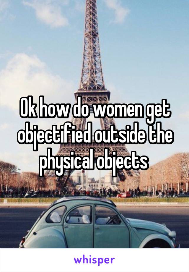 Ok how do women get objectified outside the physical objects 