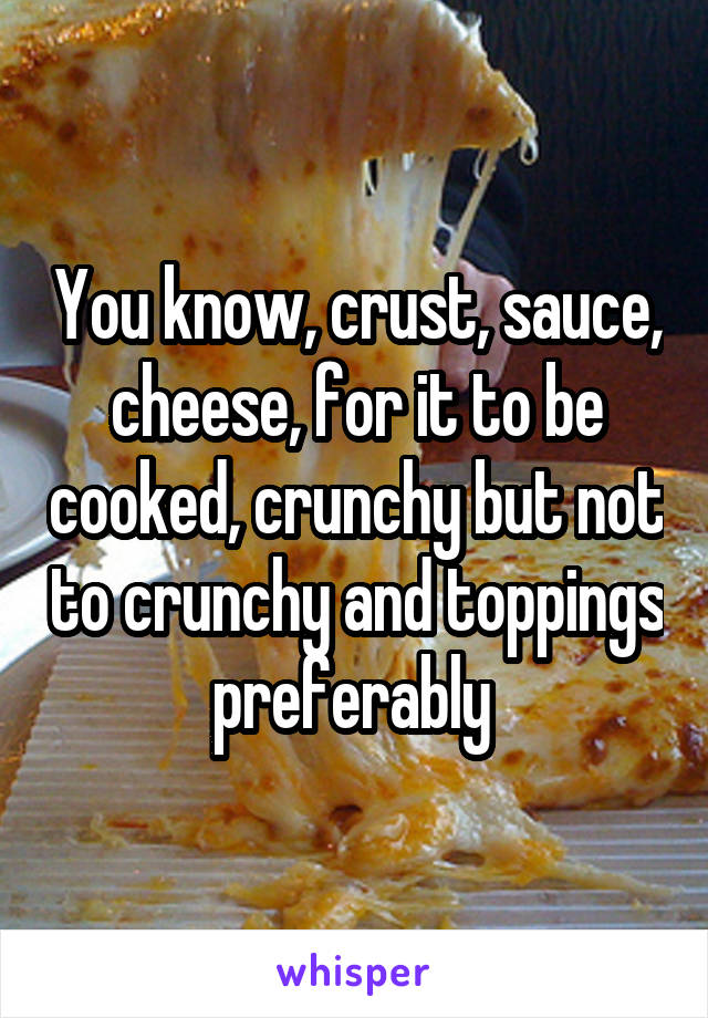 You know, crust, sauce, cheese, for it to be cooked, crunchy but not to crunchy and toppings preferably 