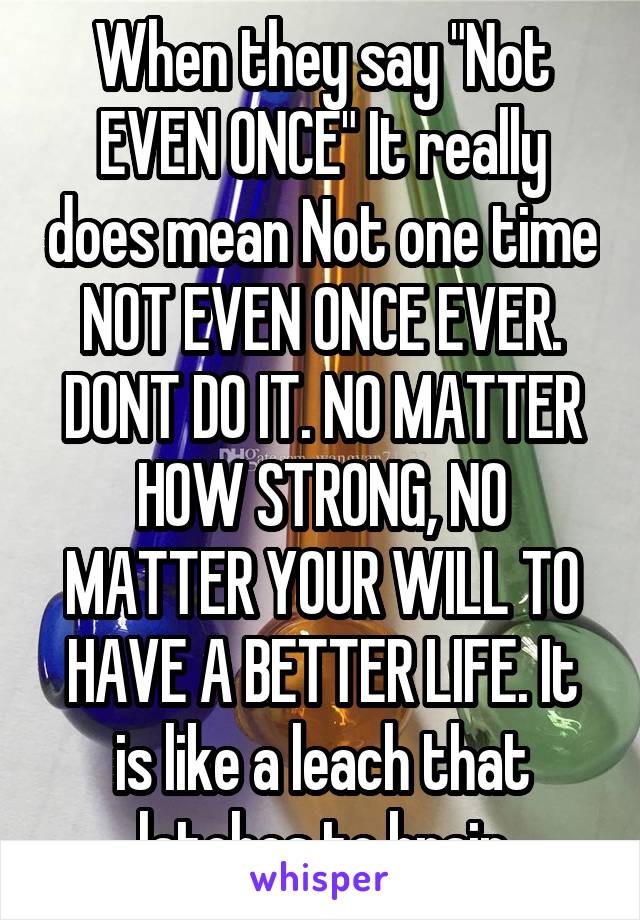 When they say "Not EVEN ONCE" It really does mean Not one time NOT EVEN ONCE EVER. DONT DO IT. NO MATTER HOW STRONG, NO MATTER YOUR WILL TO HAVE A BETTER LIFE. It is like a leach that latches to brain