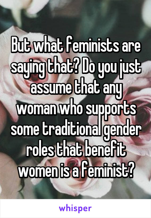 But what feminists are saying that? Do you just assume that any woman who supports some traditional gender roles that benefit women is a feminist?