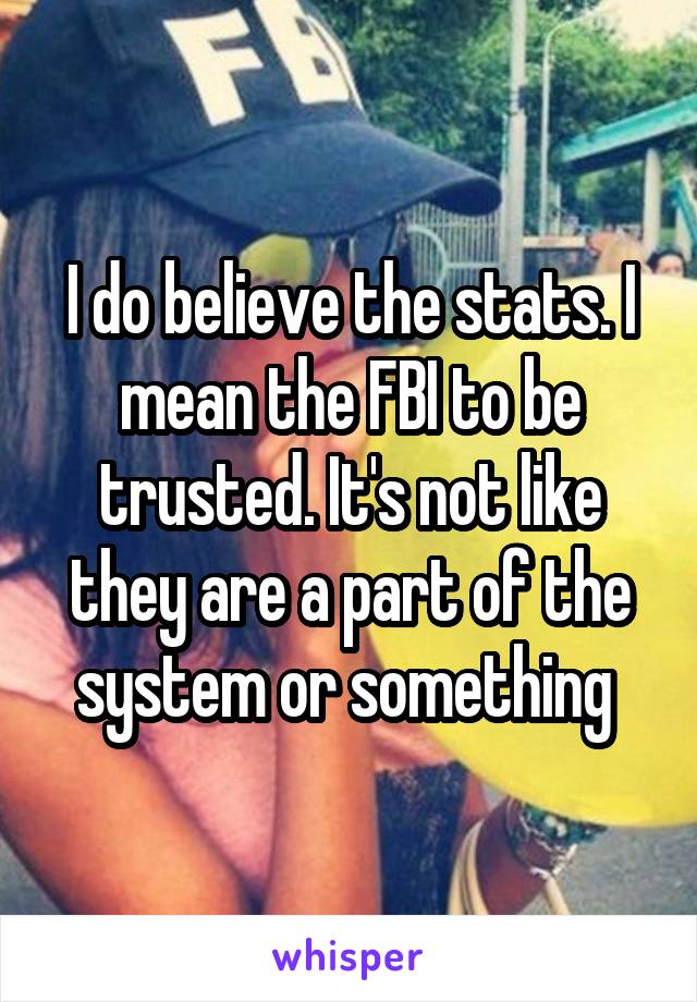 I do believe the stats. I mean the FBI to be trusted. It's not like they are a part of the system or something 