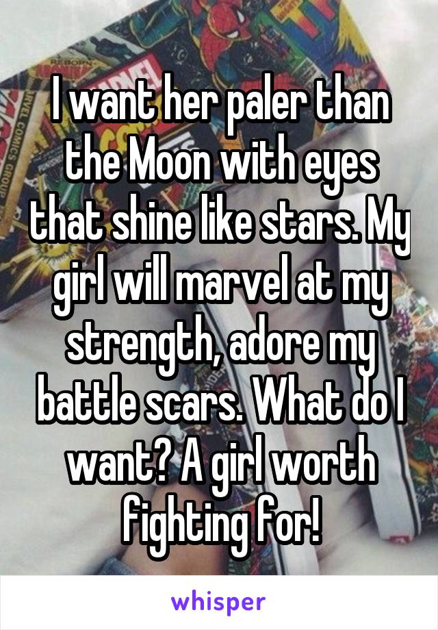I want her paler than the Moon with eyes that shine like stars. My girl will marvel at my strength, adore my battle scars. What do I want? A girl worth fighting for!