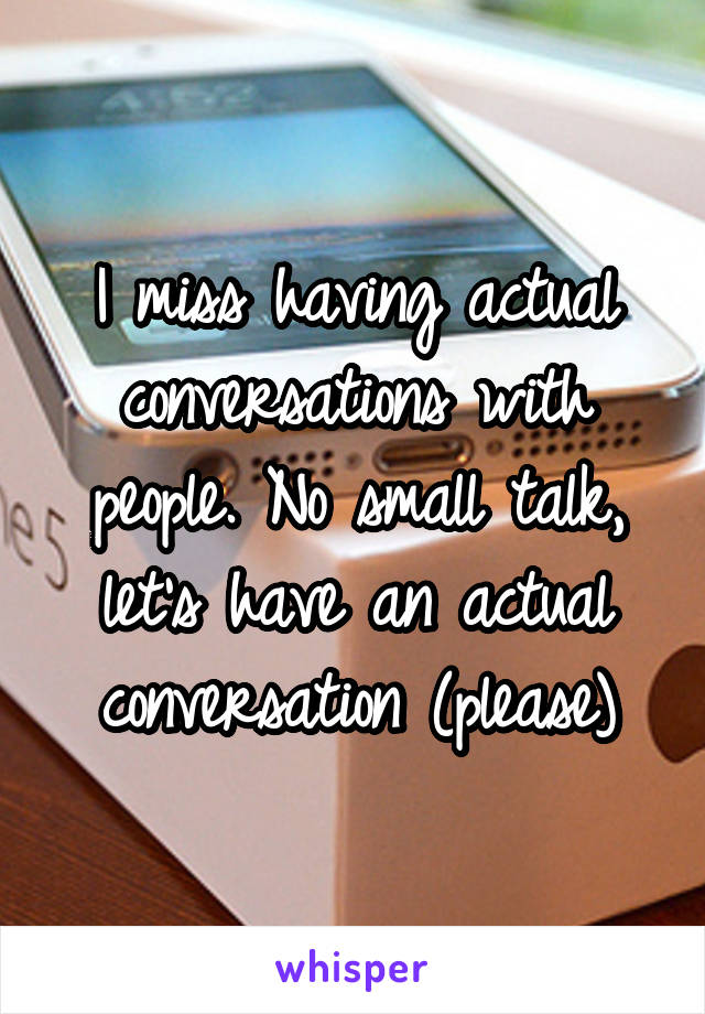 I miss having actual conversations with people. No small talk, let's have an actual conversation (please)