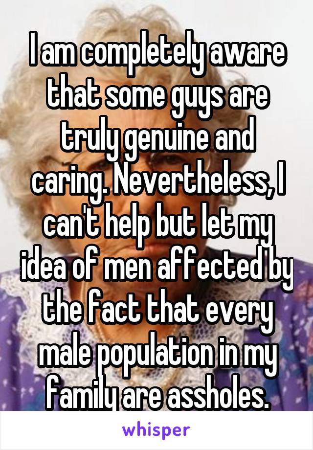 I am completely aware that some guys are truly genuine and caring. Nevertheless, I can't help but let my idea of men affected by the fact that every male population in my family are assholes.