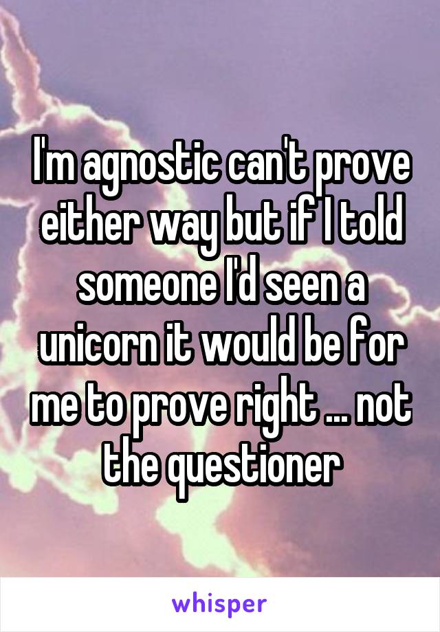 I'm agnostic can't prove either way but if I told someone I'd seen a unicorn it would be for me to prove right ... not the questioner