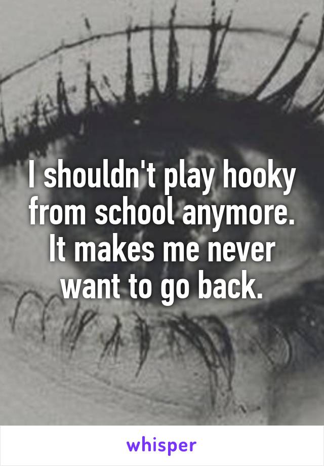 I shouldn't play hooky from school anymore. It makes me never want to go back.
