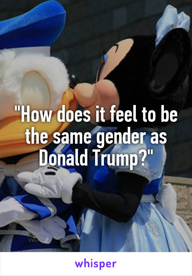 "How does it feel to be the same gender as Donald Trump?"