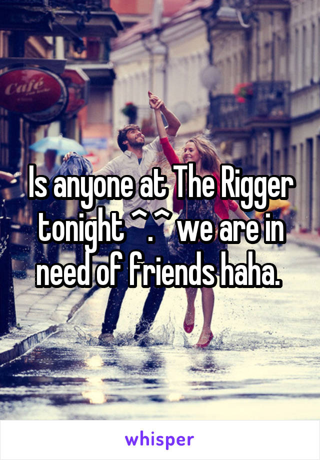 Is anyone at The Rigger tonight ^.^ we are in need of friends haha. 