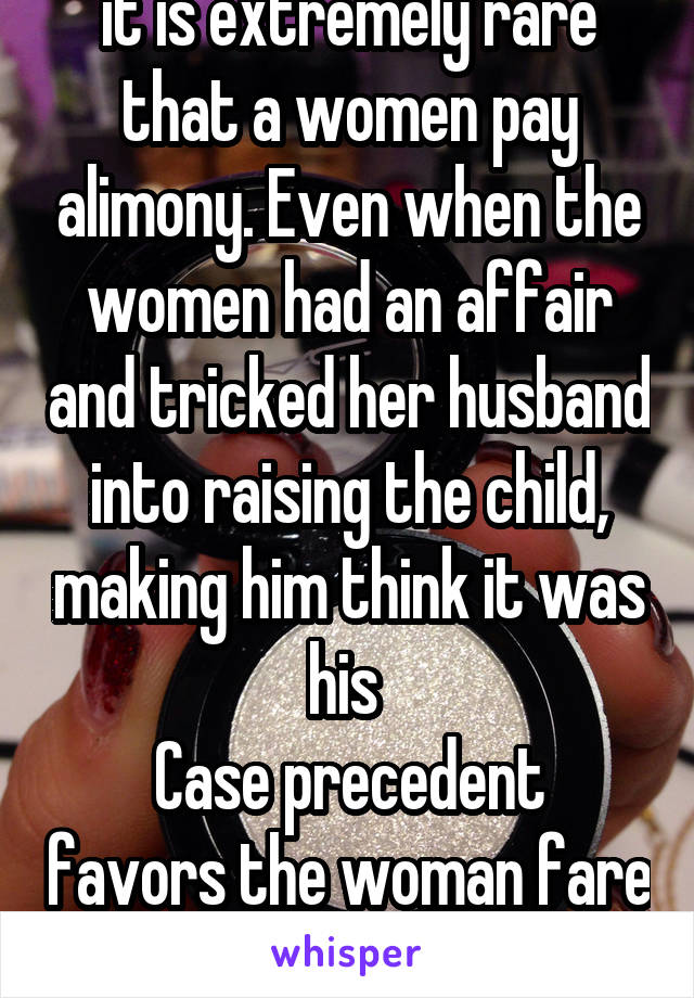 it is extremely rare that a women pay alimony. Even when the women had an affair and tricked her husband into raising the child, making him think it was his 
Case precedent favors the woman fare or no