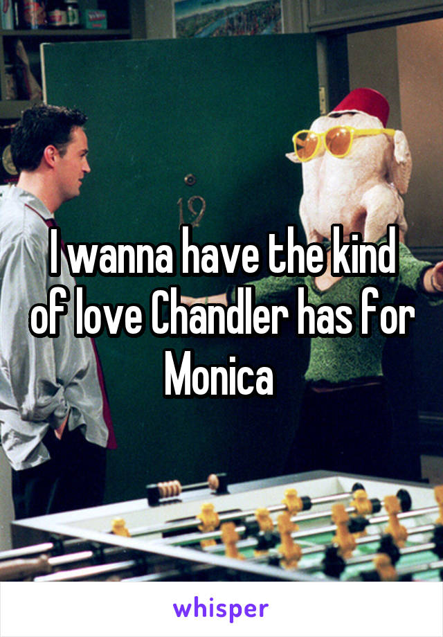 I wanna have the kind of love Chandler has for Monica 