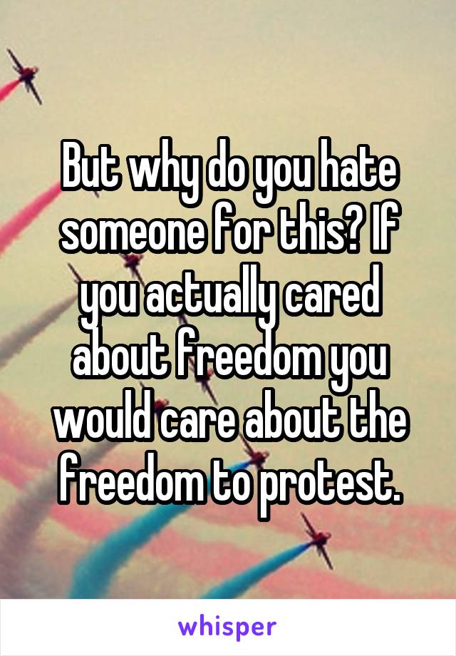 But why do you hate someone for this? If you actually cared about freedom you would care about the freedom to protest.