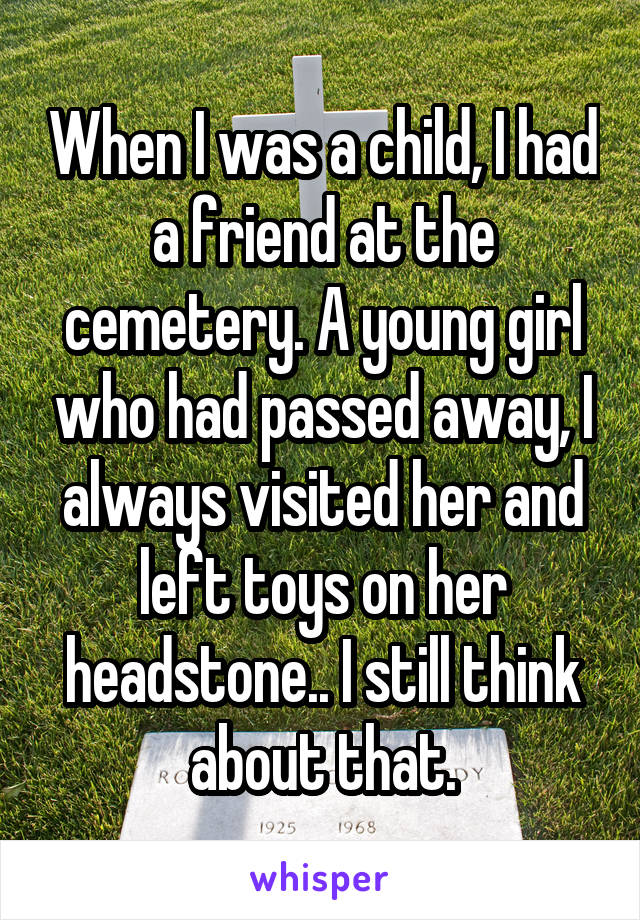 When I was a child, I had a friend at the cemetery. A young girl who had passed away, I always visited her and left toys on her headstone.. I still think about that.